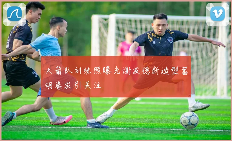 火箭队训练照曝光谢泼德新造型蓄胡卷发引关注