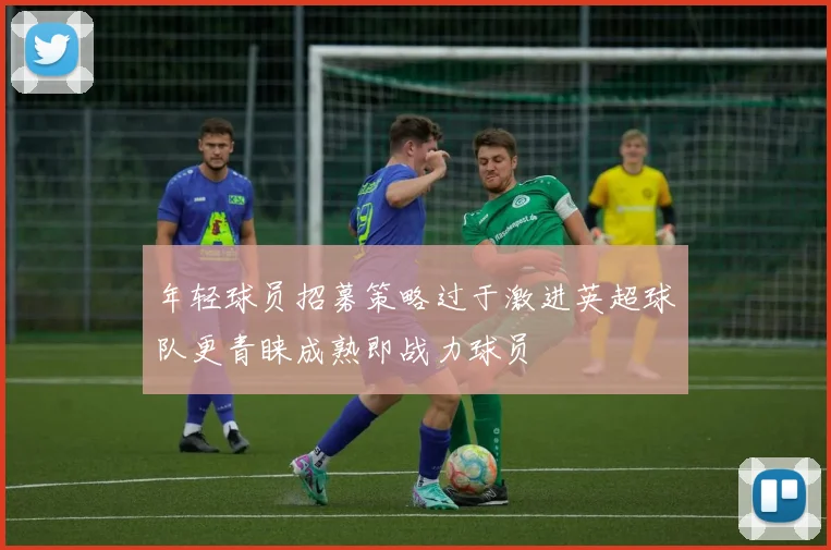 年轻球员招募策略过于激进英超球队更青睐成熟即战力球员