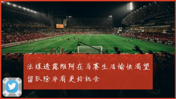 法媒透露维阿在马赛生活愉快渴望留队除非有更好机会